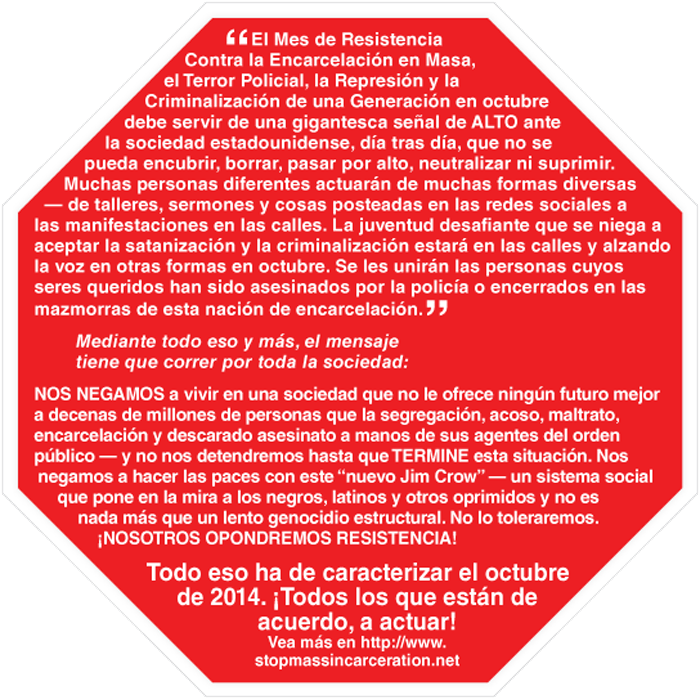 El Mes de Resistencia Contra la Encarcelación en Masa, el Terror Policial, la Represión y la Criminalización de una Generación en octubre debe servir de una gigantesca señal de ALTO ante la sociedad estadounidense, día tras día, que no se pueda encubrir, borrar, pasar por alto, neutralizar ni suprimir. Muchas personas diferentes actuarán de muchas formas diversas — de talleres, sermones y cosas posteadas en las redes sociales a las manifestaciones en las calles. La juventud desafiante que se niega a aceptar la satanización y la criminalización estará en las calles y alzando la voz en otras formas en octubre. Se les unirán las personas cuyos seres queridos han sido asesinados por la policía o encerrados en las mazmorras de esta nación de encarcelación.