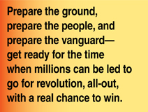 Prepare the ground, prepare the people, and prepare the vanguard—get ready for the time when millions can be led to go for revoution, all-out, with a real chance to win.