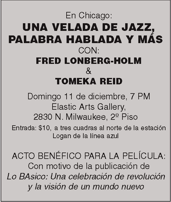 En Chicago:
UNA VELADA DE JAZZ,
PALABRA HABLADA Y MÁS
CON:
FRED LONBERG-HOLM
&
TOMEKA REID
Domingo 11 de diciembre, 7 PM
Elastic Arts Gallery,
2830 N. Milwaukee, 2º Piso
Entrada: $10, a tres cuadras al norte de la estación
Logan de la línea azul
ACTO BENÉFICO PARA LA PELÍCULA:
Con motivo de la publicación de
Lo BAsico: Una celebración de revolución
y la visión de un mundo nuevo