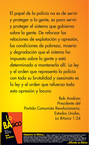 The role of the police is not to serve and protect the people. It is to serve and protect the system that rules over the people. To enforce the relations of exploitation and oppression, the conditions of poverty, misery and degradation into which the system has cast people and is determined to keep people in. The law and order the police are about, with all of their brutality and murder, is the law and the order that enforces all this oppression and madness. --Bob Avakian, BAsics 1:24