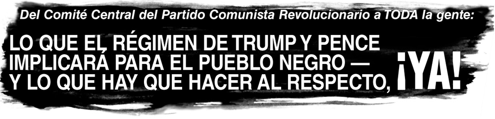 Del Comité Central del Partido Comunista Revolucionario a TODA le gente: LO QUE EL RÉGIMEN DE TRUMP Y PENCE IMPLICARA PARA EL PUEBLO NEGRO -- Y LO QUE HAY QUE HACER AL RESPECTO