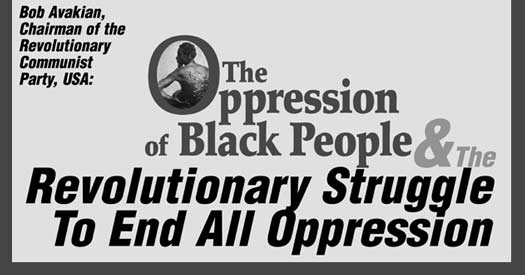 Bob Avakian, Chairman of the Revolutionary Communist Party, USA: THE OPPRESSION OF BLACK PEOPLE AND THE REVOLUTIONARY STRUGGLE TO END 
        ALL OPPRESSION