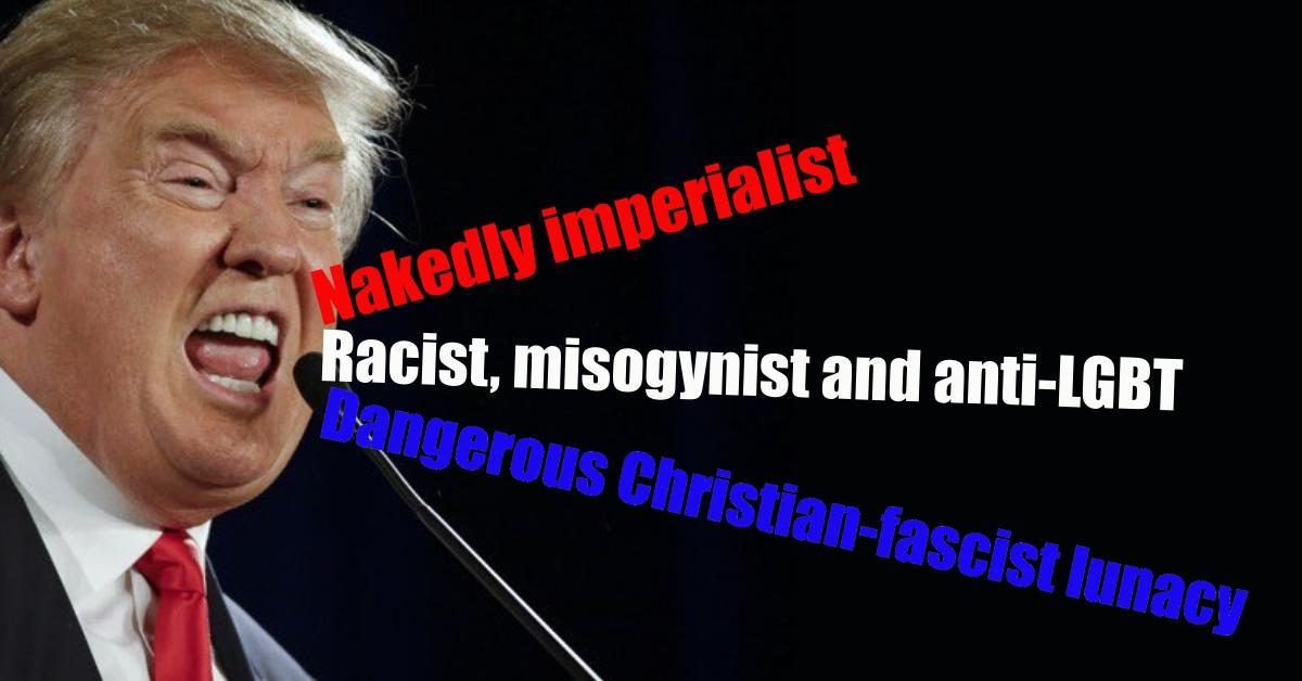 Trump: Nakedly imperialist, Racist, misogynist and anti-LGBT,  Dangerous Christian-fascist lunacy