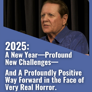 2025: A New Year—Profound New Challenges—And a Profoundly Positive Way Forward in the Face of Very Real Horror.