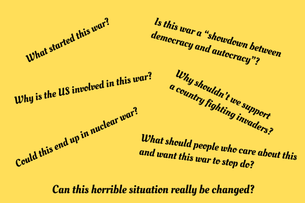 What started this war? Is this war a “showdown between democracy and autocracy”? Why is the US involved in this war? Why shouldn’t we support a country fighting invaders? Could this end up in nuclear war? What should people who care about this and want this war to stop do? Can this horrible situation really be changed?