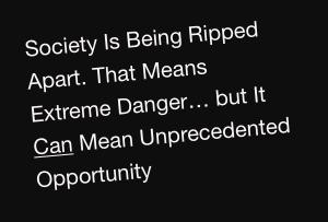 Society Is Being Ripped Apart. That Means Extreme Danger… but It Can Mean Unprecedented Opportunity
