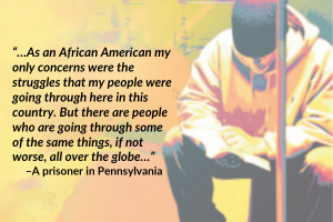 “…As an African American my only concerns were the struggles that my people were going through here in this country. But there are people who are going through some of the same things, if not worse, all over the globe…” –A prisoner in Pennsylvania