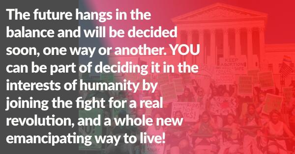 The future hangs in the balance and will be decided soon, one way or another. YOU can be part of deciding it in the interests of humanity by joining the fight for a real revolution, and a whole new emancipating way to live!