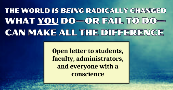 THE WORLD IS BEING RADICALLY CHANGED. WHAT YOU DO—OR FAIL TO DO—CAN MAKE ALL THE DIFFERENCE: Open letter to students, faculty, administrators, and everyone with a conscience