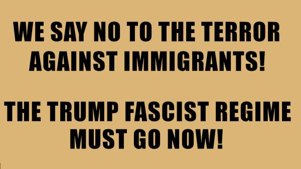 WE SAY NO TO THE TERROR AGAINST IMMIGRANTS! INTO THE STREETS! THE TRUMP FASCIST REGIME MUST GO NOW!