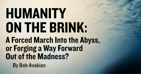 HUMANITY ON THE BRINK: A Forced March Into the Abyss, or Forging a Way Forward Out of the Madness?