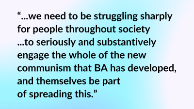 “...we need to be struggling sharply for people throughout society ...to seriously and substantively engage the whole of the new communism that BA has developed, and themselves be part of spreading this.”