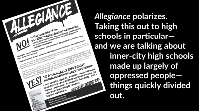 “Allegiance” polarizes. Taking this out to high schools in particular—and we are talking about inner-city high schools made up largely of oppressed people—things quickly divided out.