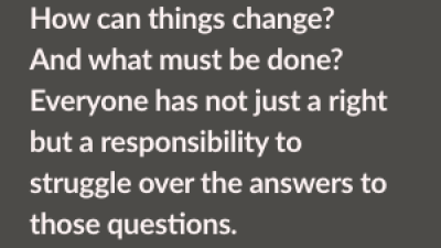 How can things change? And what must be done? Everyone has not just a right but a responsibility to struggle over the answers to those questions.
