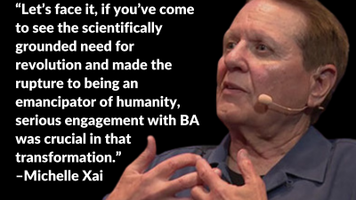 “Let’s face it, if you’ve come to see the scientifically grounded need for revolution and made the rupture to being an emancipator of humanity, serious engagement with BA was crucial in that transformation.” –Michelle Xai
