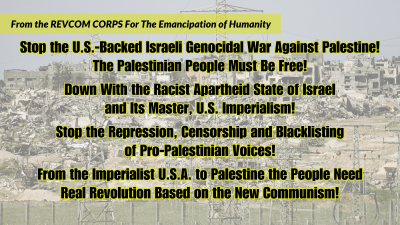 From the REVCOM CORPS For The Emancipation of Humanity: Stop the U.S.-Backed Israeli Genocidal War Against Palestine! The Palestinian People Must Be Free! Down With the Racist Apartheid State of Israel and Its Master, U.S. Imperialism! Stop the Repression, Censorship and Blacklisting of Pro-Palestinian Voices! From the Imperialist U.S.A. to Palestine the People Need Real Revolution Based on the New Communism!