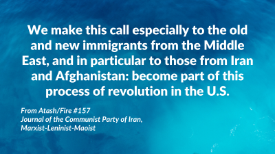 We make this call especially to the old and new immigrants from the Middle East, and in particular to those from Iran and Afghanistan: become part of this process of revolution in the U.S. From Atash/Fire #157, Journal of the Communist Party of Iran, Marxist-Leninist-Maoist