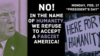 MONDAY, FEBRUARY 17, “PRESIDENT’S DAY” NO! IN THE NAME OF HUMANITY, WE REFUSE TO ACCEPT A FASCIST AMERICA!