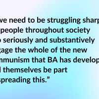 “...we need to be struggling sharply for people throughout society ...to seriously and substantively engage the whole of the new communism that BA has developed, and themselves be part of spreading this.”