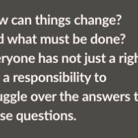 How can things change? And what must be done? Everyone has not just a right but a responsibility to struggle over the answers to those questions.