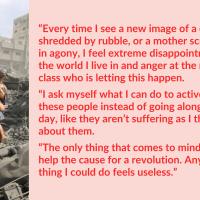 “Every time I see a new image of a child shredded by rubble, or a mother screaming in agony, I feel extreme disappointment for the world I live in and anger at the ruling class who is letting this happen. I ask myself what I can do to actively help these people instead of going along with my day, like they aren’t suffering as I think about them. The only thing that comes to mind is to help the cause for a revolution. Any other thing I could do feels useless.”