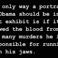 The only way a portrait of Obama should be in that exhibit is if it showed the blood from the many murders he is responsible for running down his jaws.