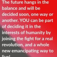The future hangs in the balance and will be decided soon, one way or another. YOU can be part of deciding it in the interests of humanity by joining the fight for a real revolution, and a whole new emancipating way to live!