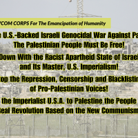 From the REVCOM CORPS For The Emancipation of Humanity: Stop the U.S.-Backed Israeli Genocidal War Against Palestine! The Palestinian People Must Be Free! Down With the Racist Apartheid State of Israel and Its Master, U.S. Imperialism! Stop the Repression, Censorship and Blacklisting of Pro-Palestinian Voices! From the Imperialist U.S.A. to Palestine the People Need Real Revolution Based on the New Communism!